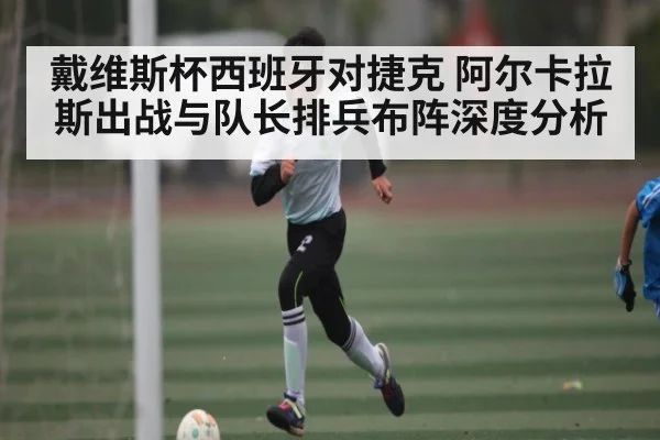 戴维斯杯西班牙对捷克 阿尔卡拉斯出战与队长排兵布阵深度分析