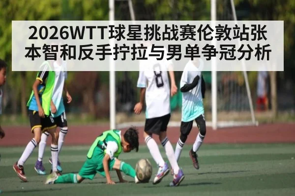 2026WTT球星挑战赛伦敦站张本智和反手拧拉与男单争冠分析